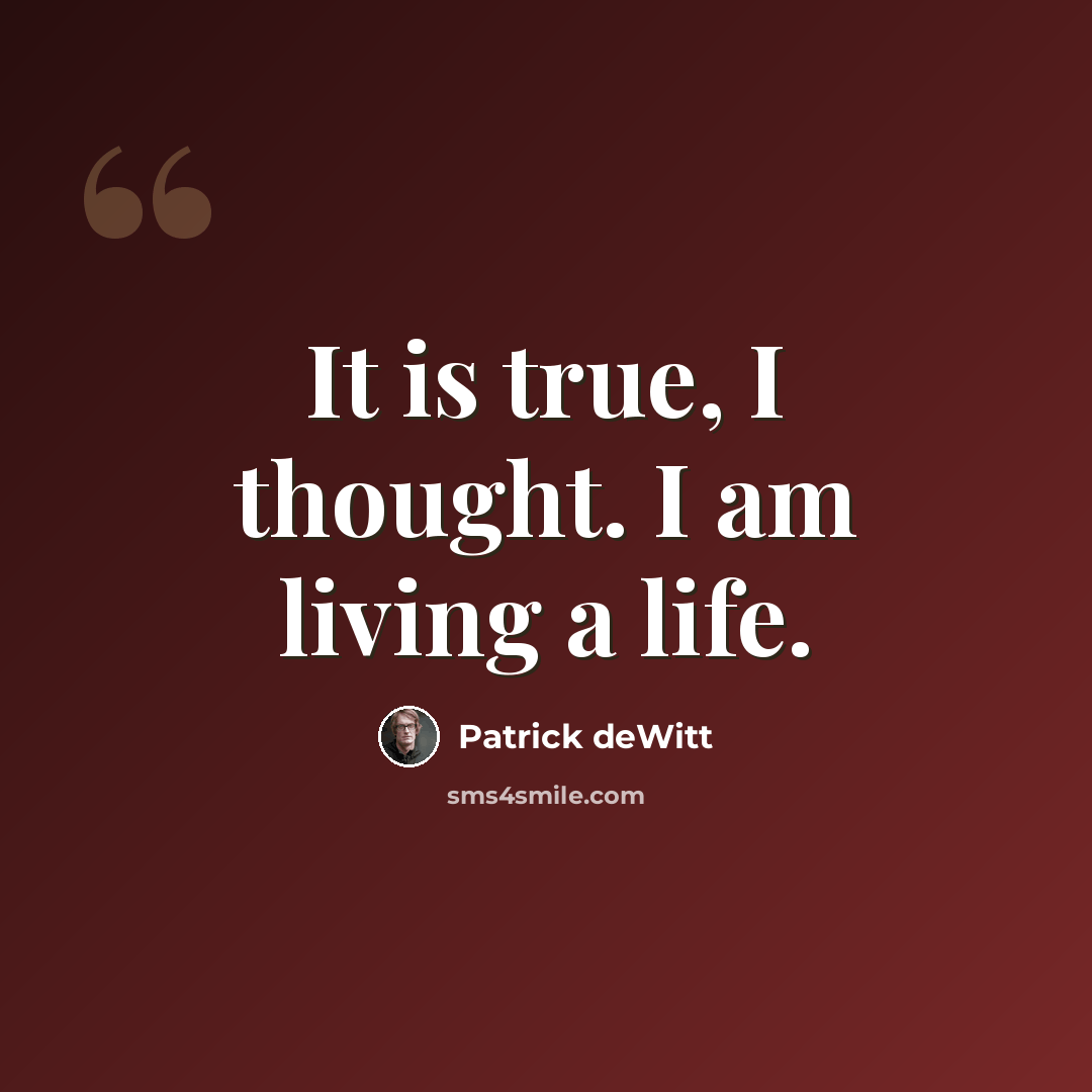 “It is true, I thought. I am living a life.” quote by Patrick deWitt