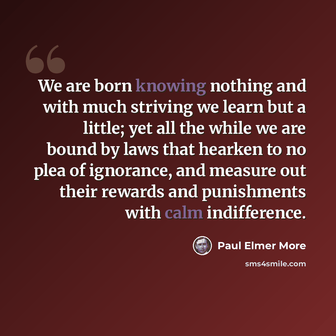 “We are born knowing nothing and with much striving we learn but a little; yet all the while we are bound by laws that hearken to no plea of ignorance, and measure out their rewards and punishments with calm indifference.” quote by Paul Elmer More