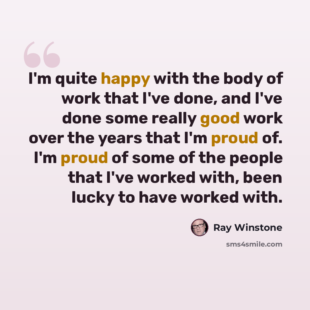 “I'm quite happy with the body of work that I've done, and I've done some really good work over the years that I'm proud of. I'm proud of some of the people that I've worked with, been lucky to have worked with.” quote by Ray Winstone