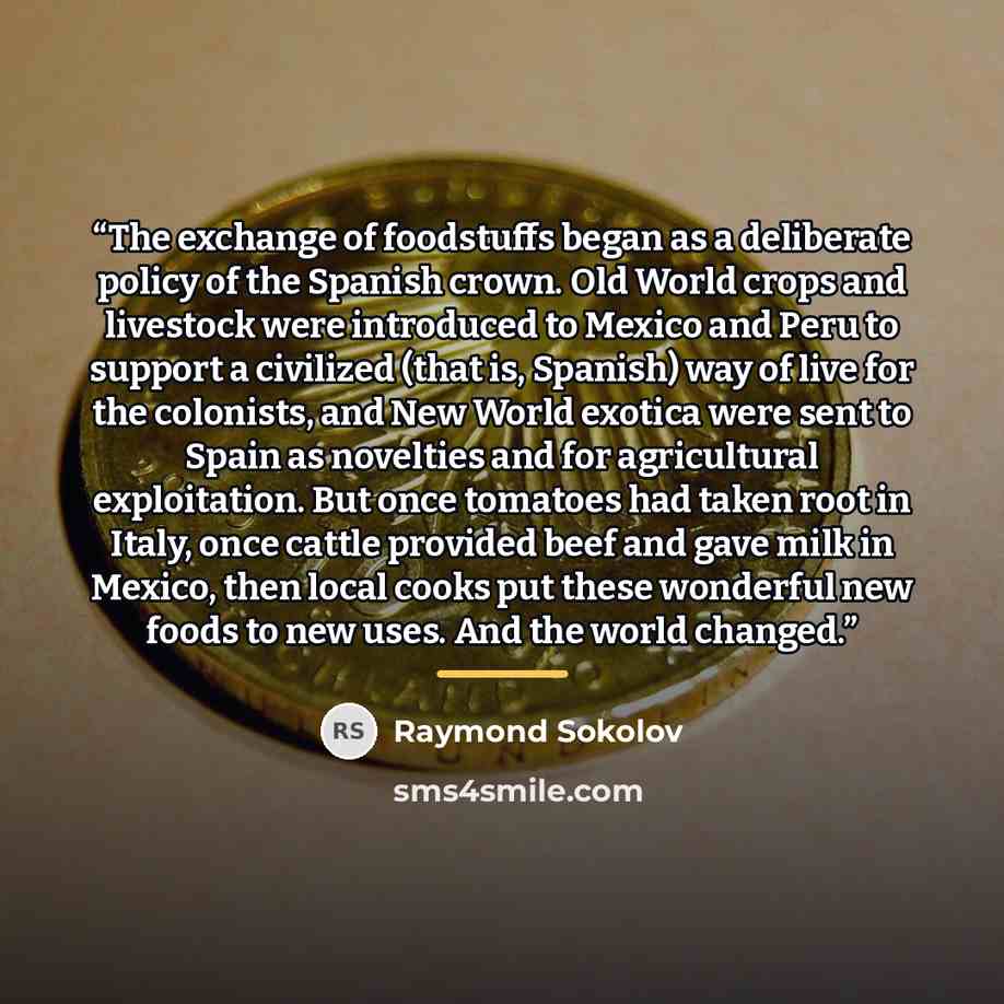 “The exchange of foodstuffs began as a deliberate policy of the Spanish crown. Old World crops and livestock were introduced to Mexico and Peru to support a civilized (that is, Spanish) way of live for the colonists, and New World exotica were sent to Spain as novelties and for agricultural…” quote by Raymond Sokolov