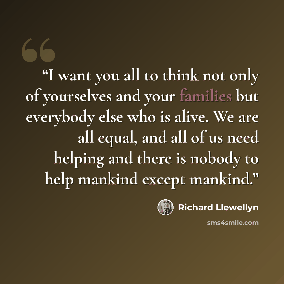 “I want you all to think not only of yourselves and your families but everybody else who is alive. We are all equal, and all of us need helping and there is nobody to help mankind except mankind.” quote by Richard Llewellyn