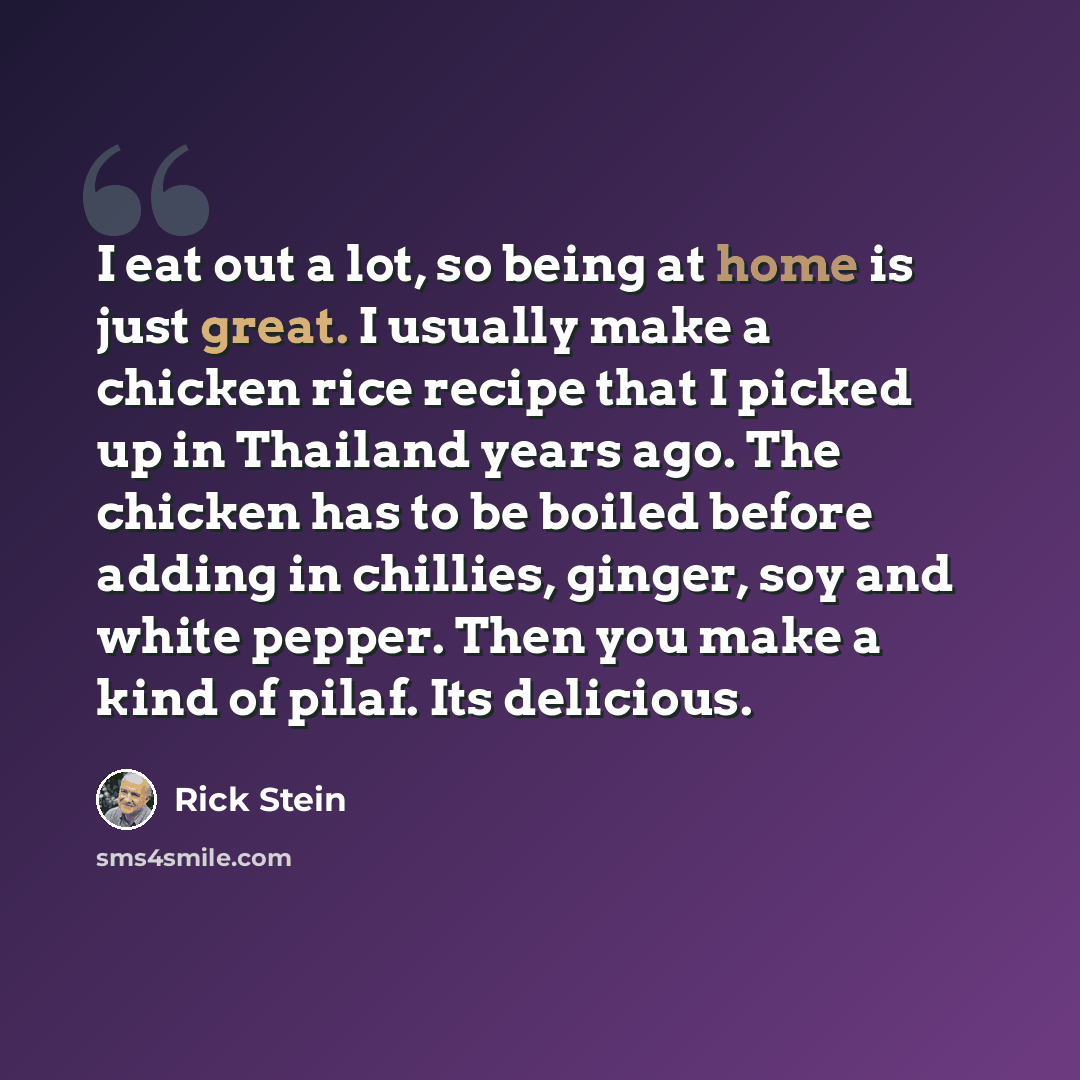 “I eat out a lot, so being at home is just great. I usually make a chicken rice recipe that I picked up in Thailand years ago. The chicken has to be boiled before adding in chillies, ginger, soy and white pepper. Then you make a kind of pilaf. Its delicious.” quote by Rick Stein