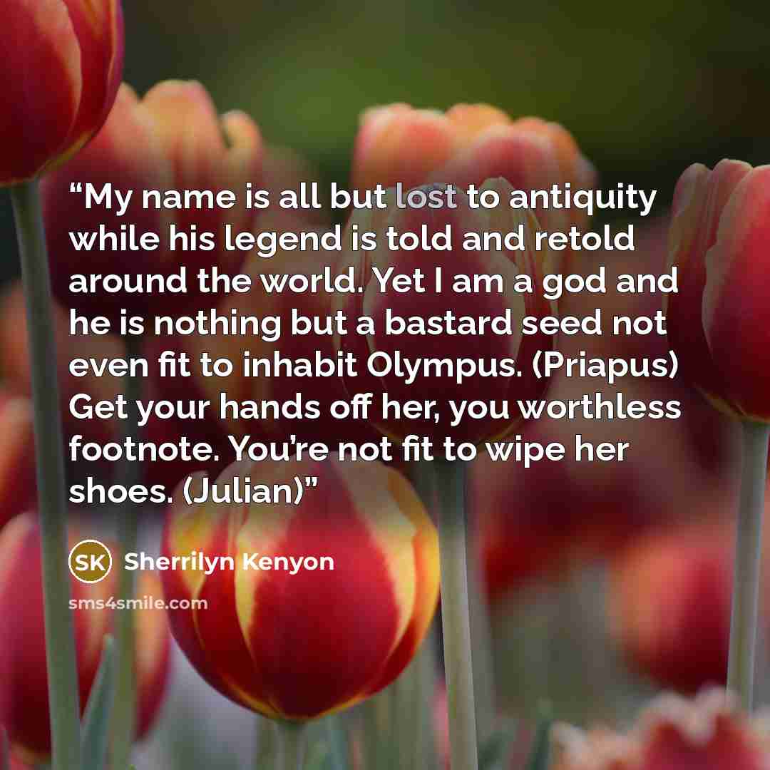 “My name is all but lost to antiquity while his legend is told and retold around the world. Yet I am a god and he is nothing but a bastard seed not even fit to inhabit Olympus. (Priapus) Get your hands off her, you worthless footnote. You’re not fit to wipe her shoes. (Julian)” quote by Sherrilyn Kenyon