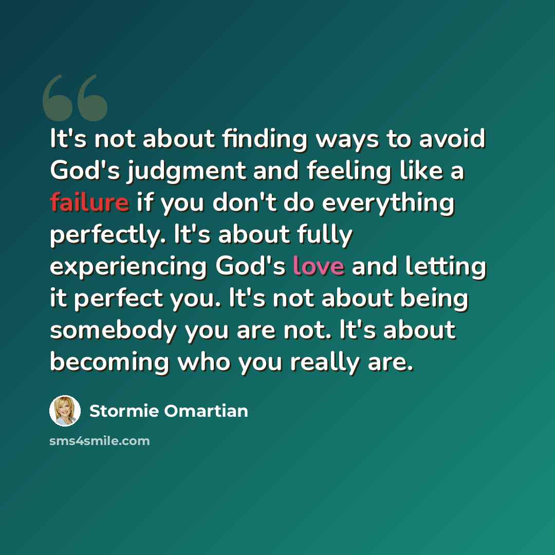 “It's not about finding ways to avoid God's judgment and feeling like a failure if you don't do everything perfectly. It's about fully experiencing God's love and letting it perfect you. It's not about being somebody you are not. It's about becoming who you really are.” quote by Stormie Omartian