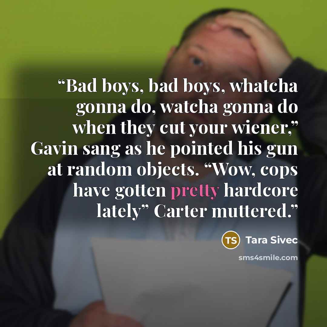 “Bad boys, bad boys, whatcha gonna do, watcha gonna do when they cut your wiener,” Gavin sang as he pointed his gun at random objects. “Wow, cops have gotten pretty hardcore lately” Carter muttered.” quote by Tara Sivec