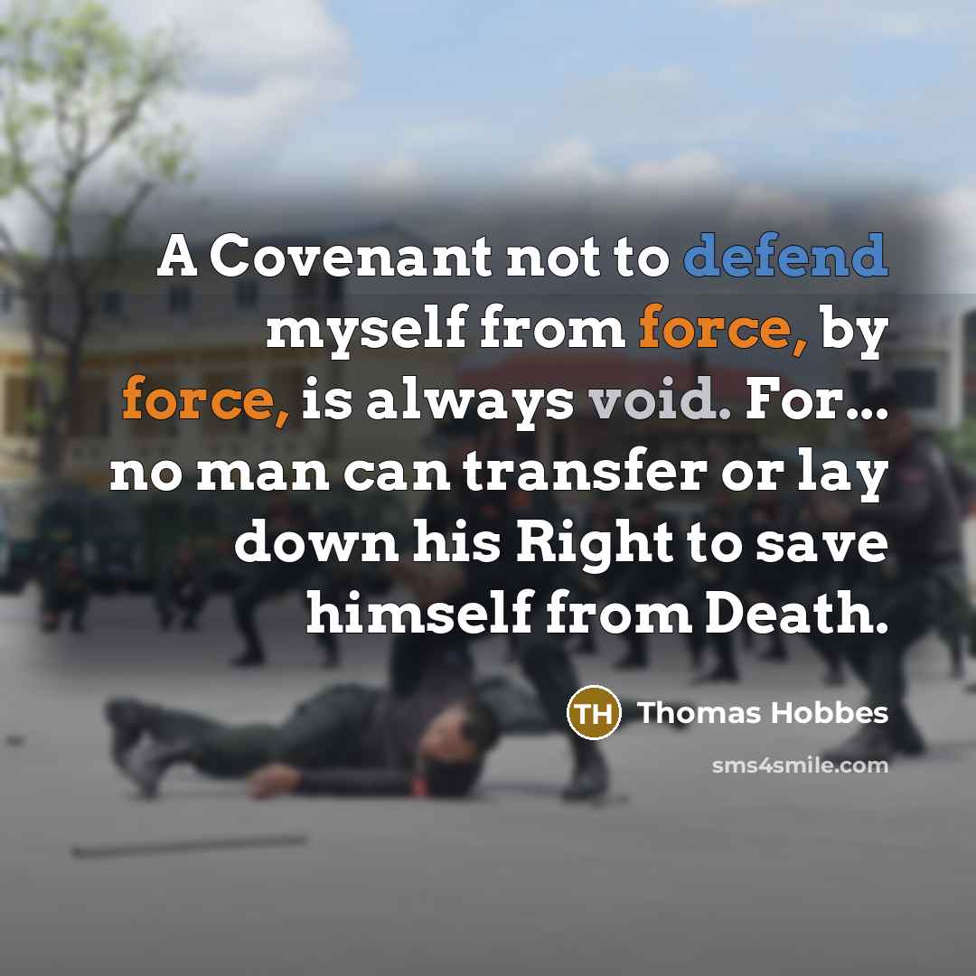 “A Covenant not to defend myself from force, by force, is always void. For... no man can transfer or lay down his Right to save himself from Death.” quote by Thomas Hobbes