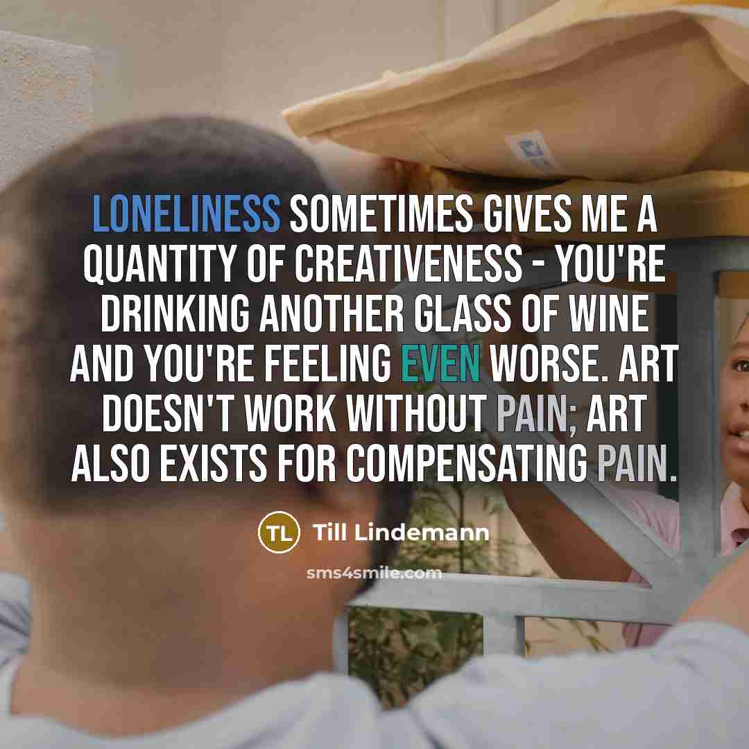 “Loneliness sometimes gives me a quantity of creativeness - you're drinking another glass of wine and you're feeling even worse. Art doesn't work without pain; art also exists for compensating pain.” quote by Till Lindemann