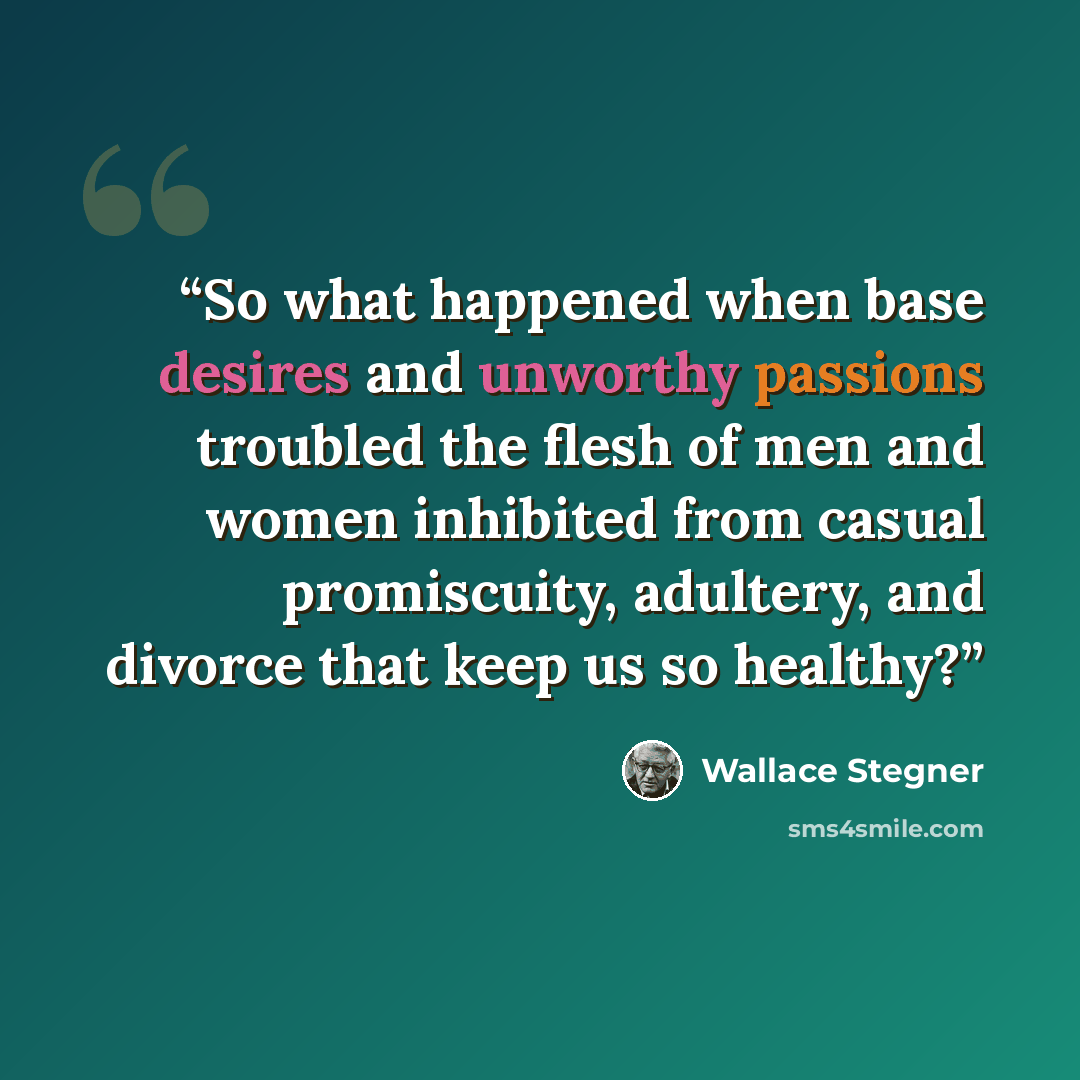 “So what happened when base desires and unworthy passions troubled the flesh of men and women inhibited from casual promiscuity, adultery, and divorce that keep us so healthy?” quote by Wallace Stegner