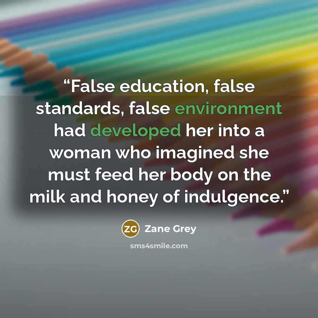 “False education, false standards, false environment had developed her into a woman who imagined she must feed her body on the milk and honey of indulgence.” quote by Zane Grey