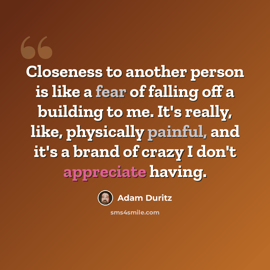 “Closeness to another person is like a fear of falling off a building to me. It's really, like, physically painful, and it's a brand of crazy I don't appreciate having.” quote by Adam Duritz