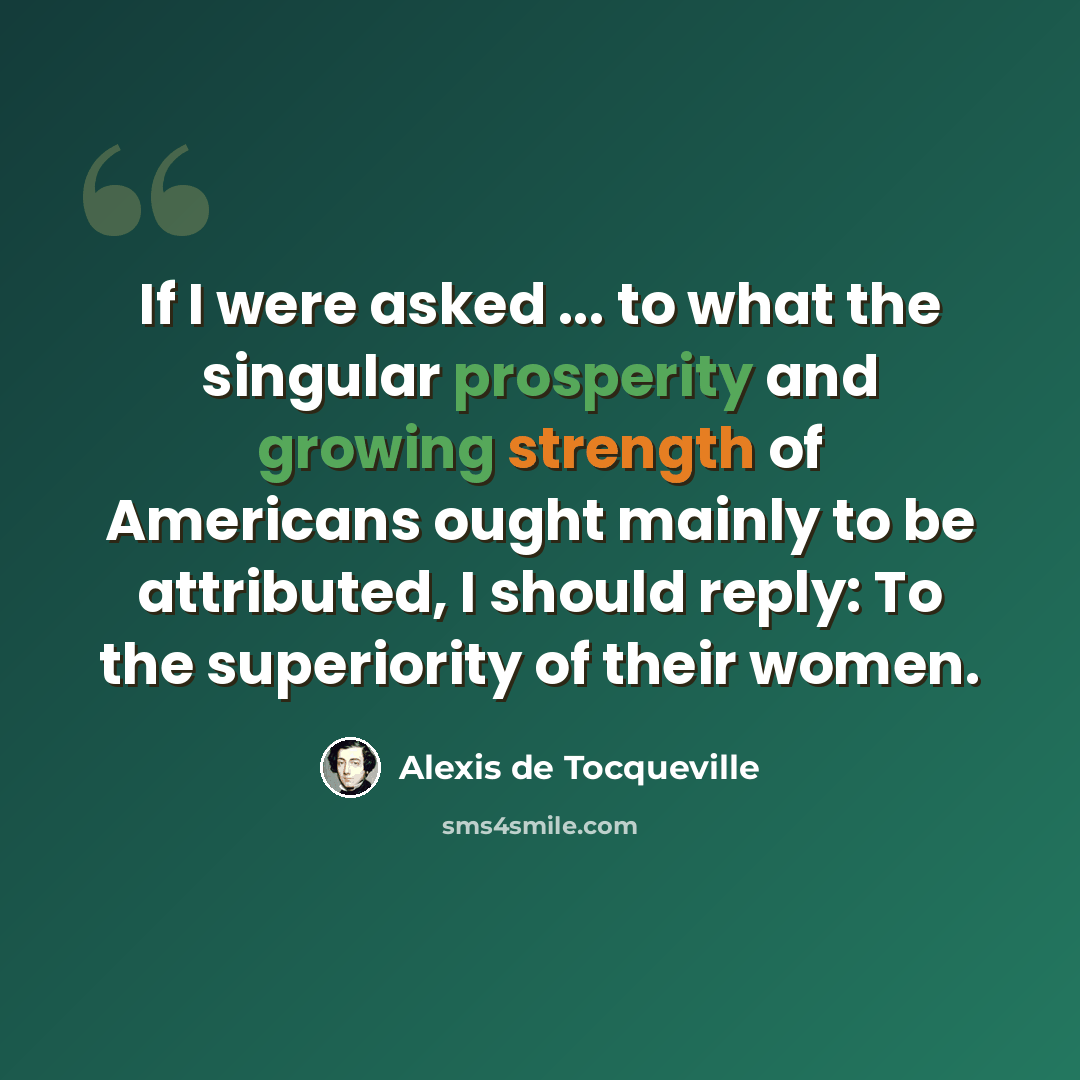 “If I were asked ... to what the singular prosperity and growing strength of Americans ought mainly to be attributed, I should reply: To the superiority of their women.” quote by Alexis de Tocqueville