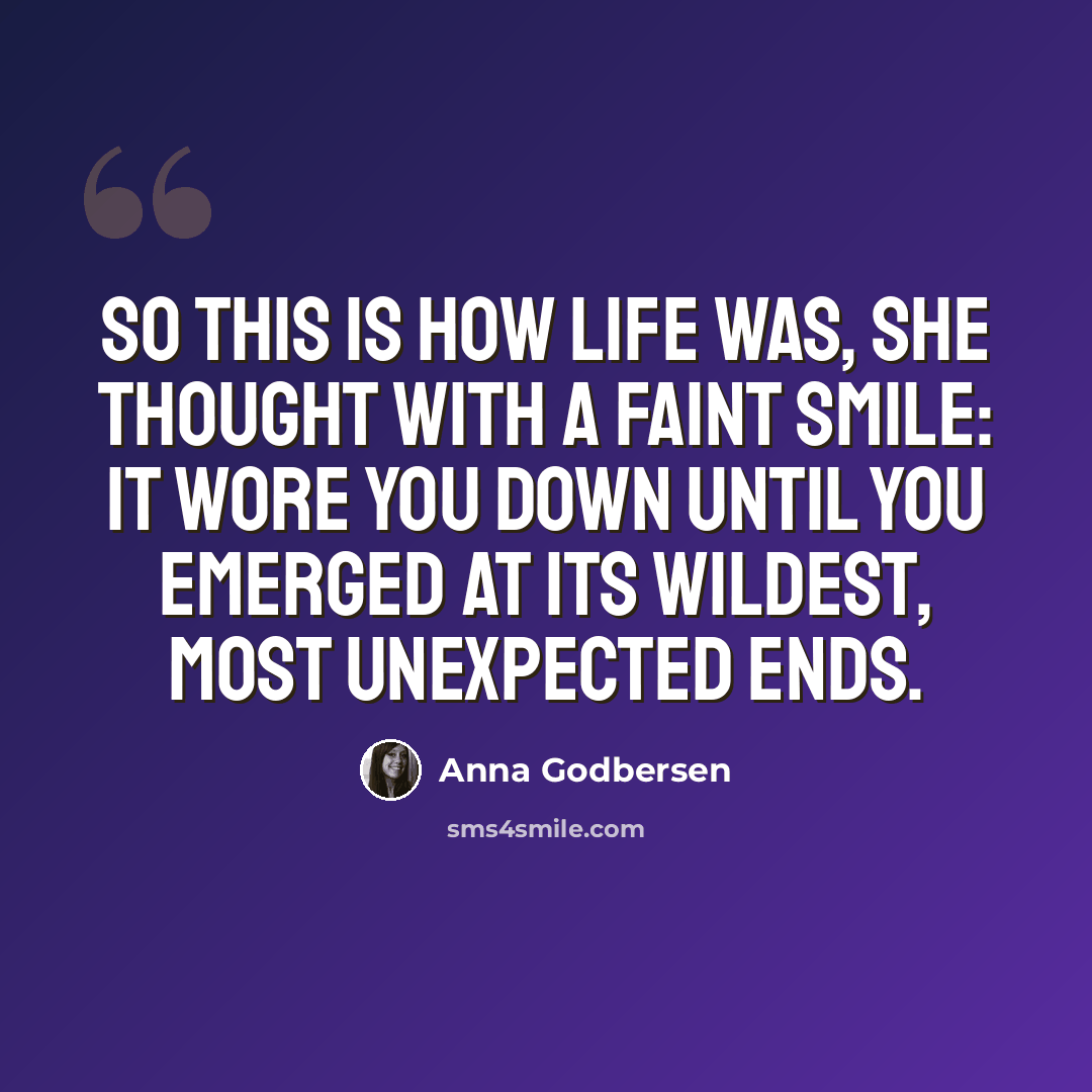 “So this is how life was, she thought with a faint smile: It wore you down until you emerged at its wildest, most unexpected ends.” quote by Anna Godbersen