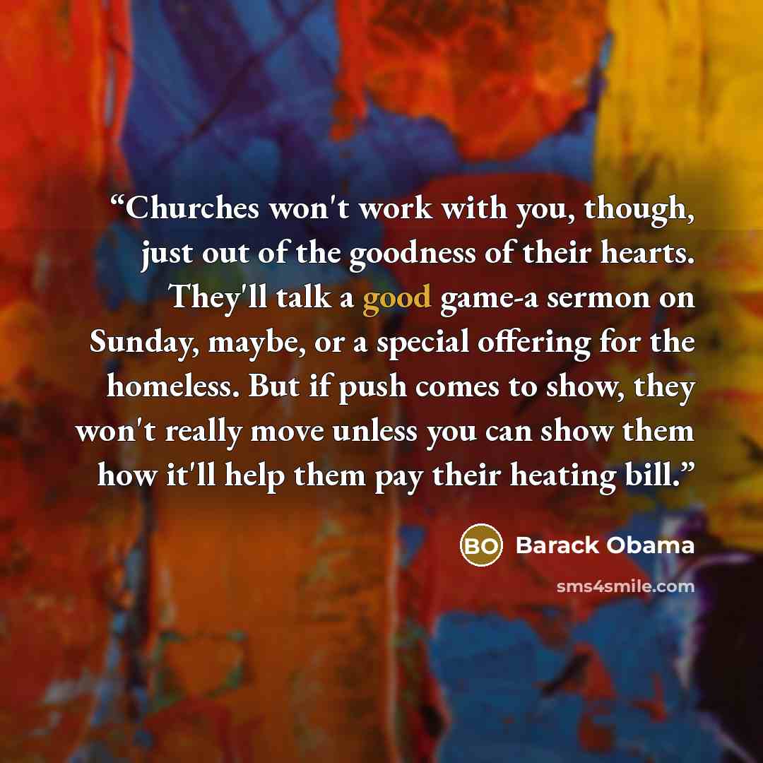 “Churches won't work with you, though, just out of the goodness of their hearts. They'll talk a good game-a sermon on Sunday, maybe, or a special offering for the homeless. But if push comes to show, they won't really move unless you can show them how it'll help them pay their heating bill.” quote by Barack Obama