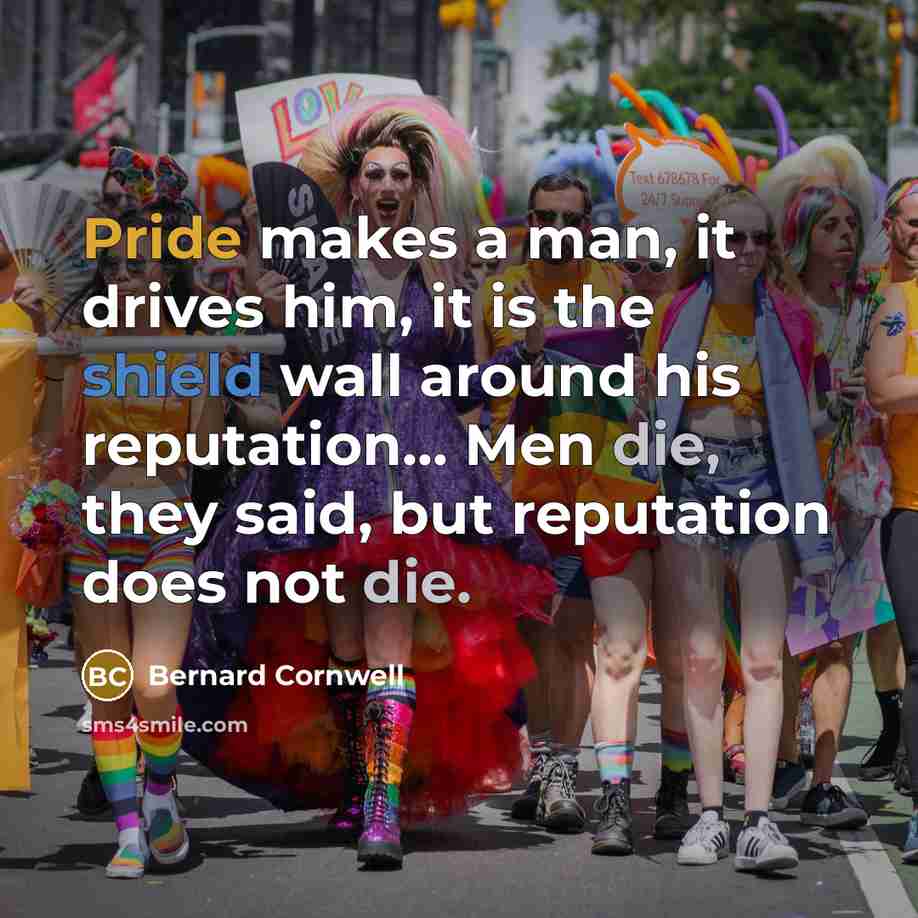 “Pride makes a man, it drives him, it is the shield wall around his reputation... Men die, they said, but reputation does not die.” quote by Bernard Cornwell