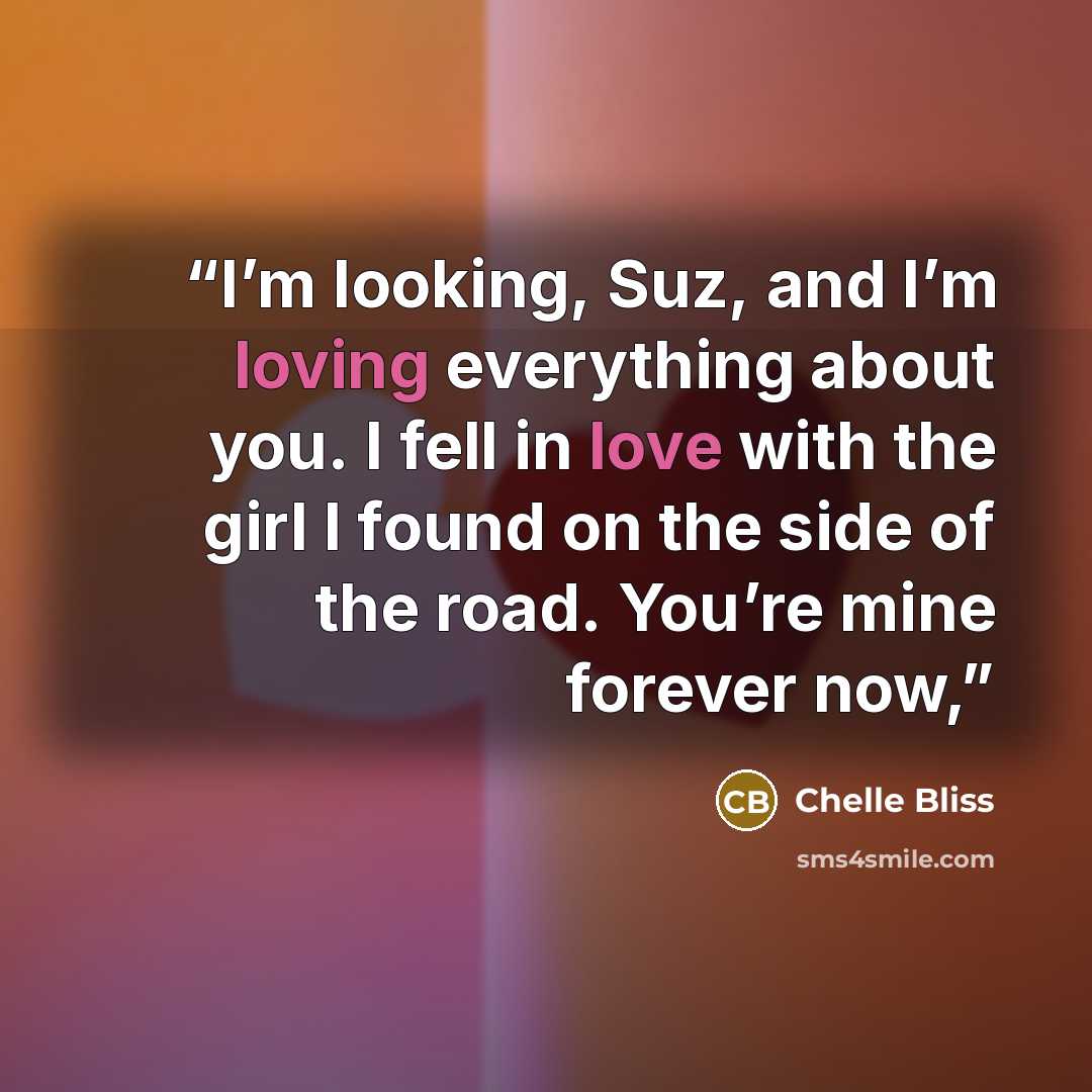 “I’m looking, Suz, and I’m loving everything about you. I fell in love with the girl I found on the side of the road. You’re mine forever now,” quote by Chelle Bliss