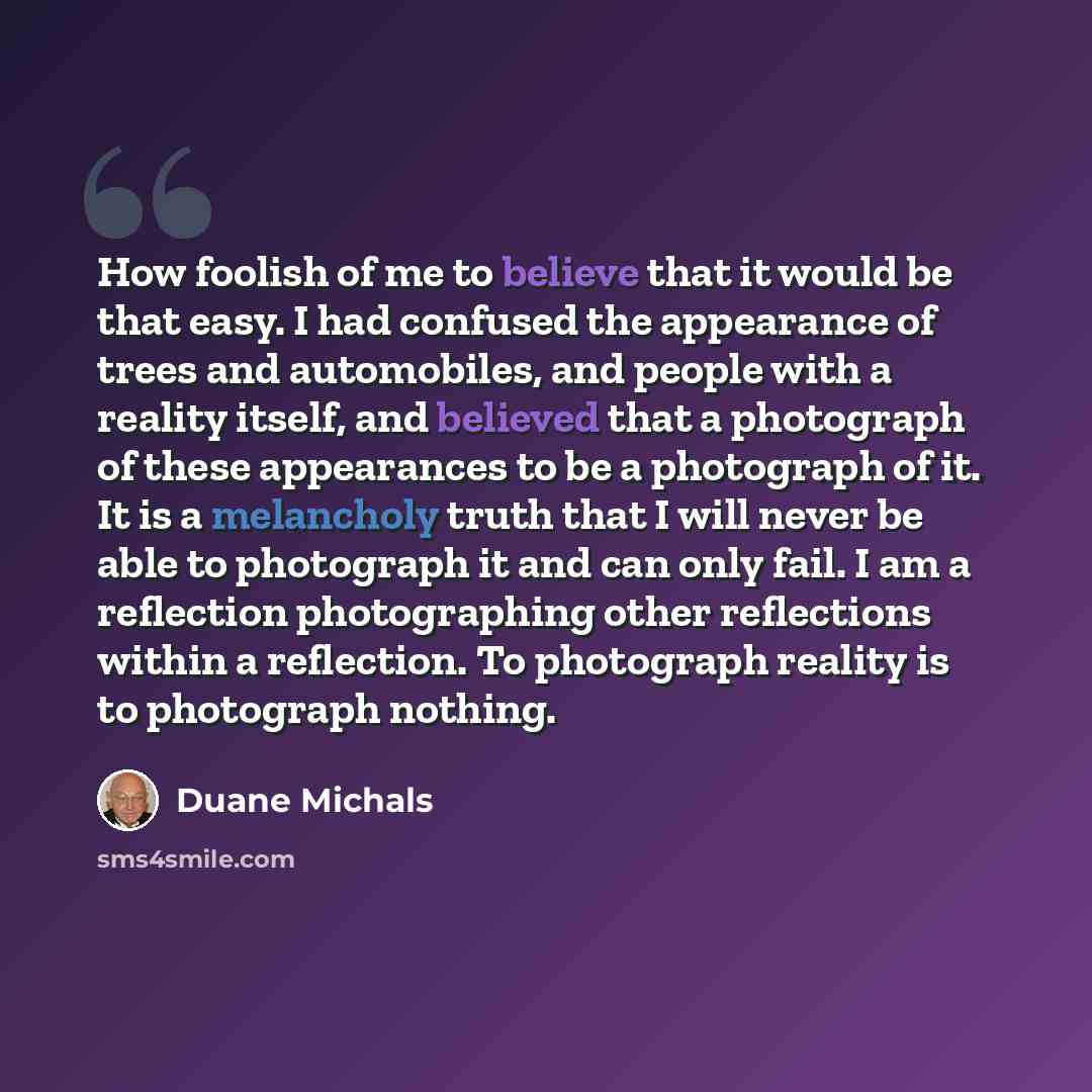 “How foolish of me to believe that it would be that easy. I had confused the appearance of trees and automobiles, and people with a reality itself, and believed that a photograph of these appearances to be a photograph of it. It is a melancholy truth that I will never be able to photograph it and…” quote by Duane Michals