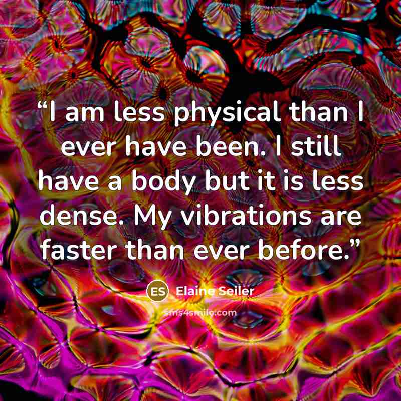 “I am less physical than I ever have been. I still have a body but it is less dense. My vibrations are faster than ever before.” quote by Elaine Seiler