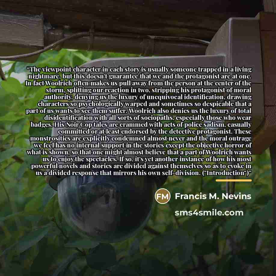 “The viewpoint character in each story is usually someone trapped in a living nightmare, but this doesn't guarantee that we and the protagonist are at one. In fact Woolrich often makes us pull away from the person at the center of the storm, splitting our reaction in two, stripping his protagonist…” quote by Francis M. Nevins