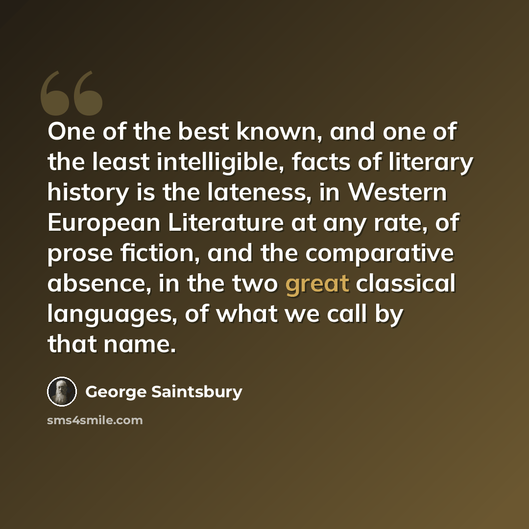 “One of the best known, and one of the least intelligible, facts of literary history is the lateness, in Western European Literature at any rate, of prose fiction, and the comparative absence, in the two great classical languages, of what we call by that name.” quote by George Saintsbury