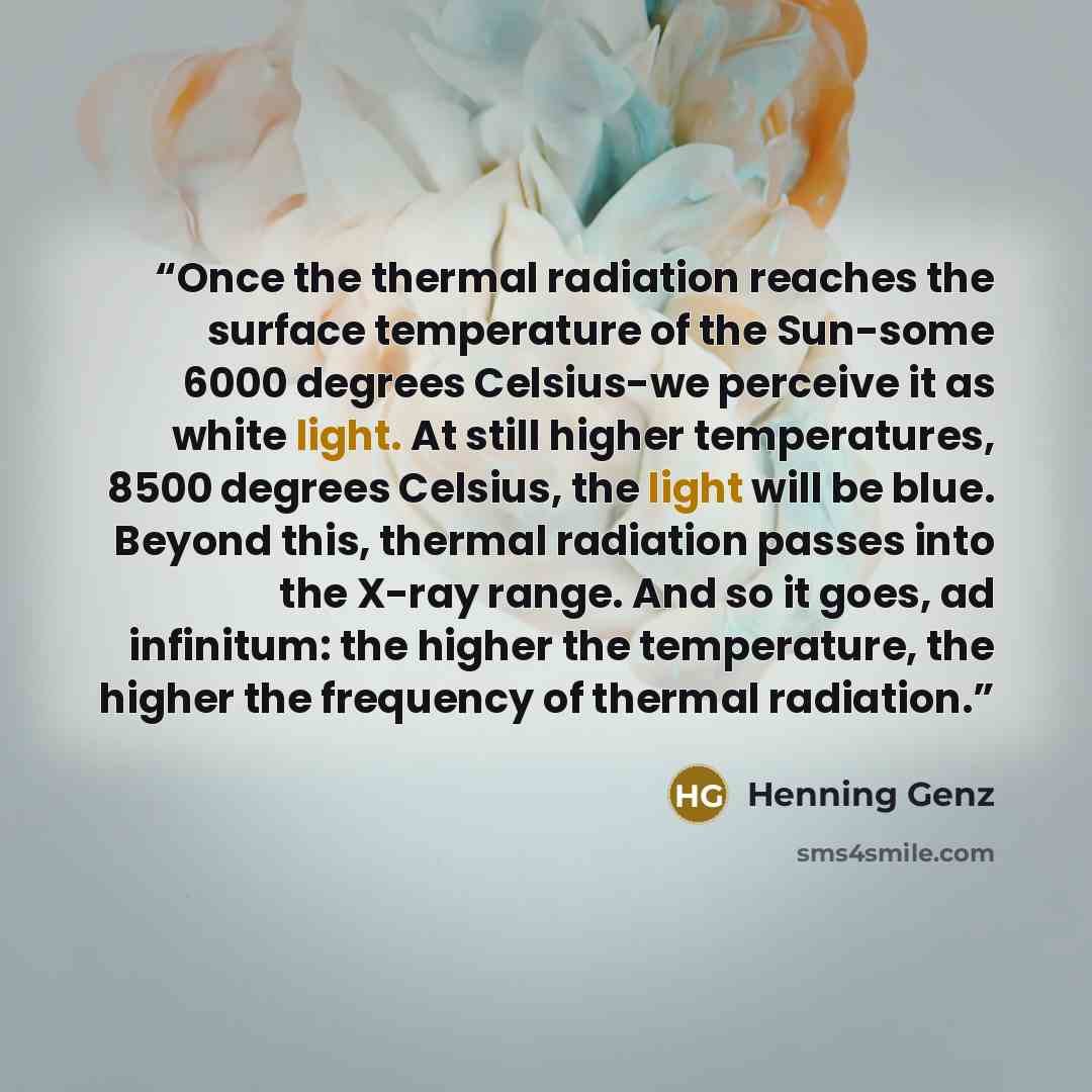 “Once the thermal radiation reaches the surface temperature of the Sun-some 6000 degrees Celsius-we perceive it as white light. At still higher temperatures, 8500 degrees Celsius, the light will be blue. Beyond this, thermal radiation passes into the X-ray range. And so it goes, ad infinitum: the…” quote by Henning Genz
