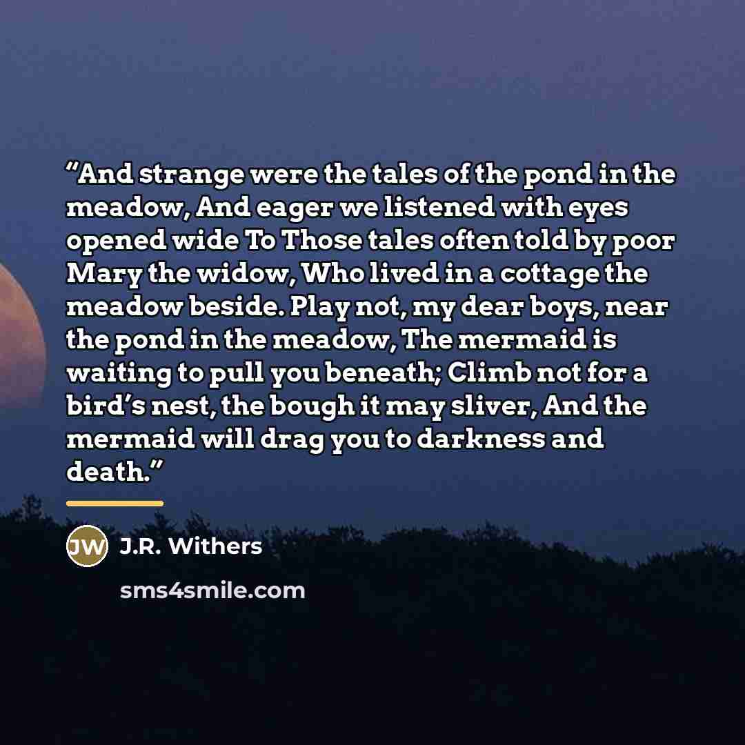 “And strange were the tales of the pond in the meadow, And eager we listened with eyes opened wide To Those tales often told by poor Mary the widow, Who lived in a cottage the meadow beside. Play not, my dear boys, near the pond in the meadow, The mermaid is waiting to pull you beneath; Climb not…” quote by J.R. Withers