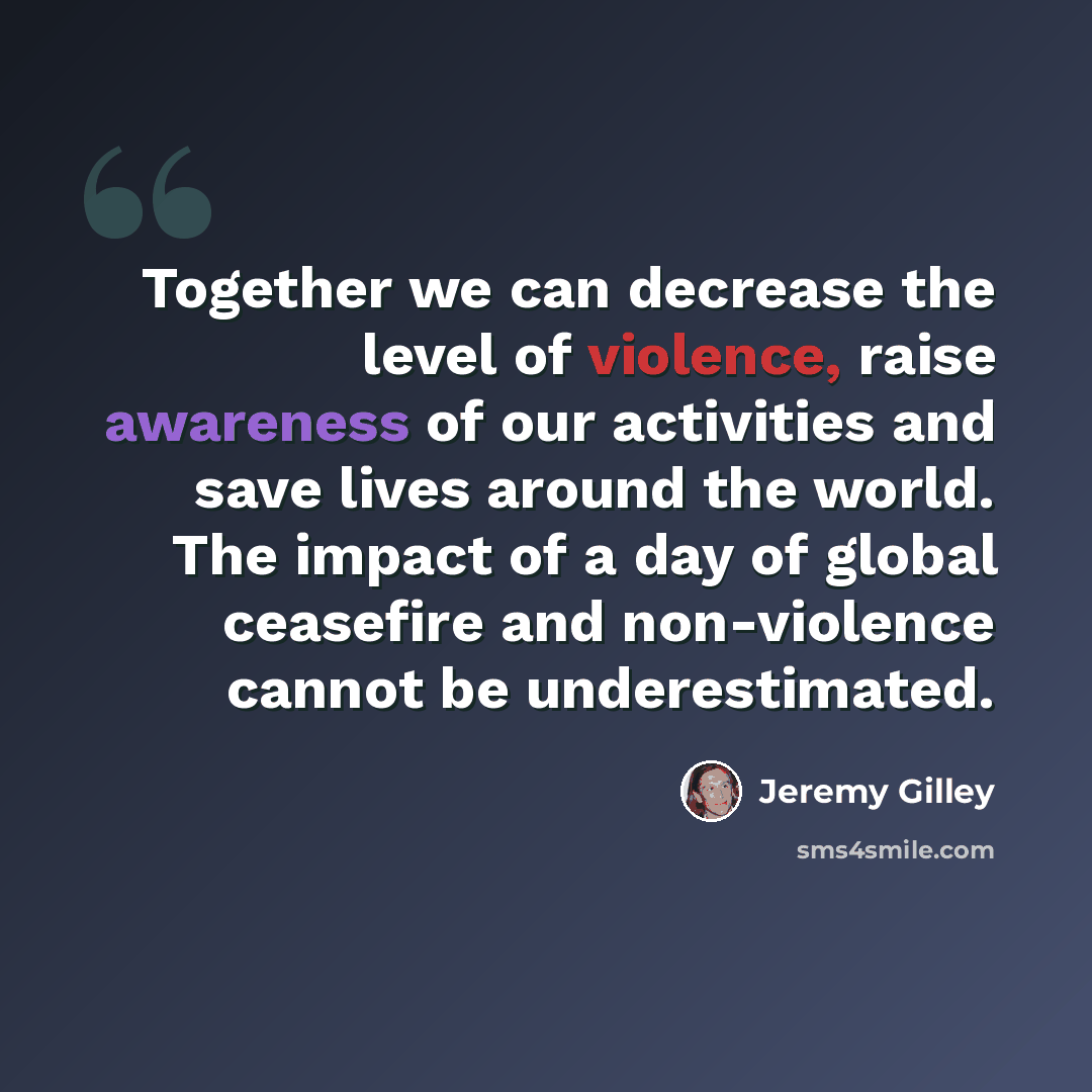 “Together we can decrease the level of violence, raise awareness of our activities and save lives around the world. The impact of a day of global ceasefire and non-violence cannot be underestimated.” quote by Jeremy Gilley