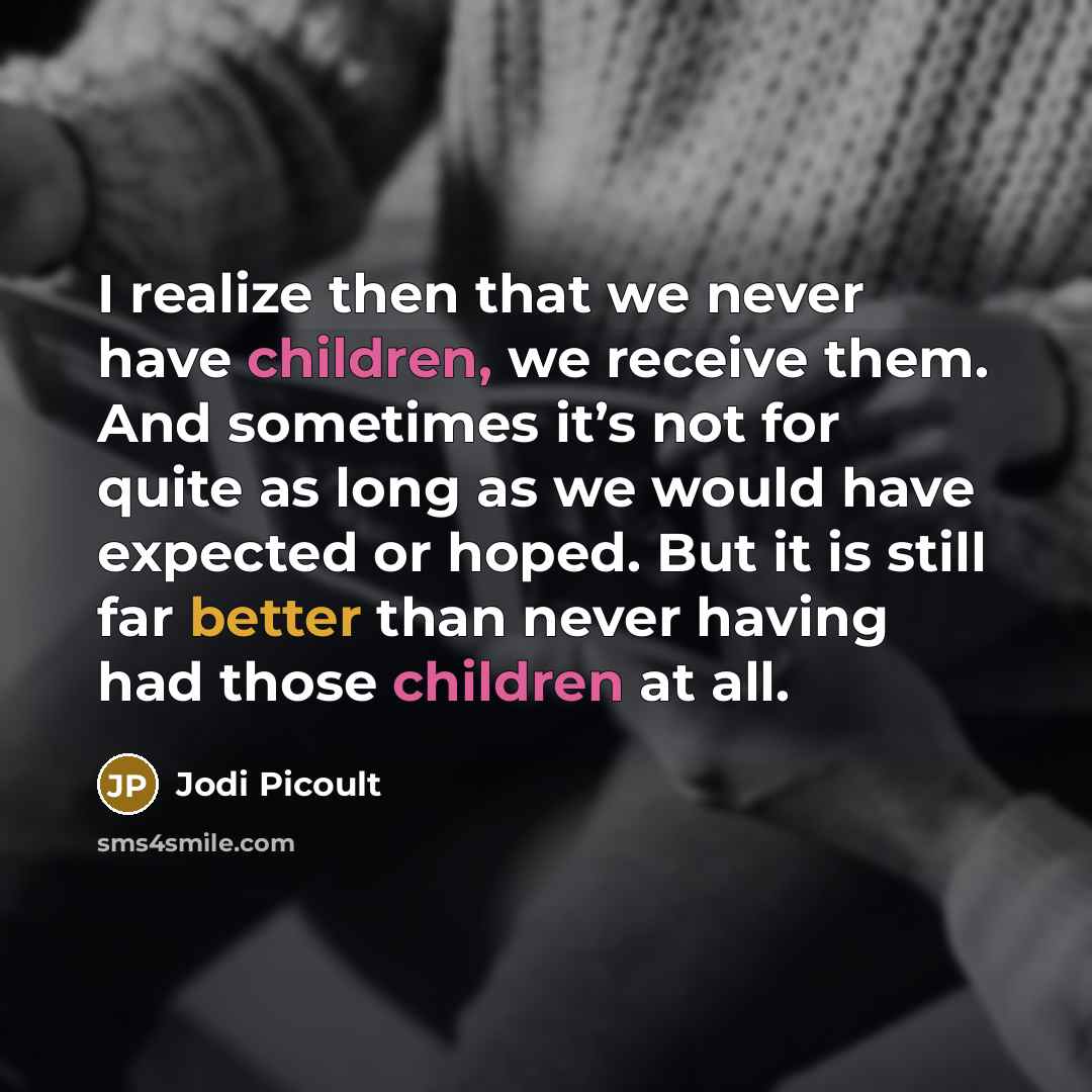 “I realize then that we never have children, we receive them. And sometimes it’s not for quite as long as we would have expected or hoped. But it is still far better than never having had those children at all.” quote by Jodi Picoult
