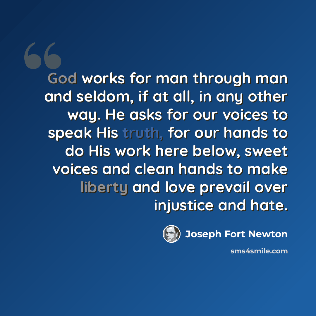 “God works for man through man and seldom, if at all, in any other way. He asks for our voices to speak His truth, for our hands to do His work here below, sweet voices and clean hands to make liberty and love prevail over injustice and hate.” quote by Joseph Fort Newton