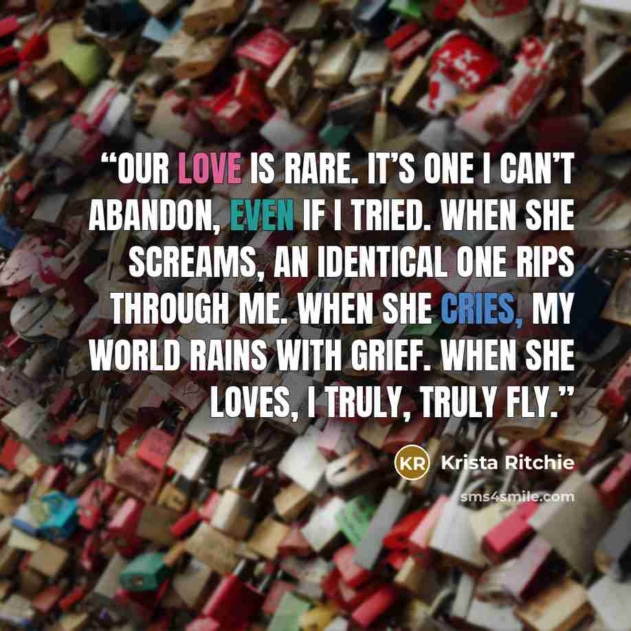 “Our love is rare. It’s one I can’t abandon, even if I tried. When she screams, an identical one rips through me. When she cries, my world rains with grief. When she loves, I truly, truly fly.” quote by Krista Ritchie