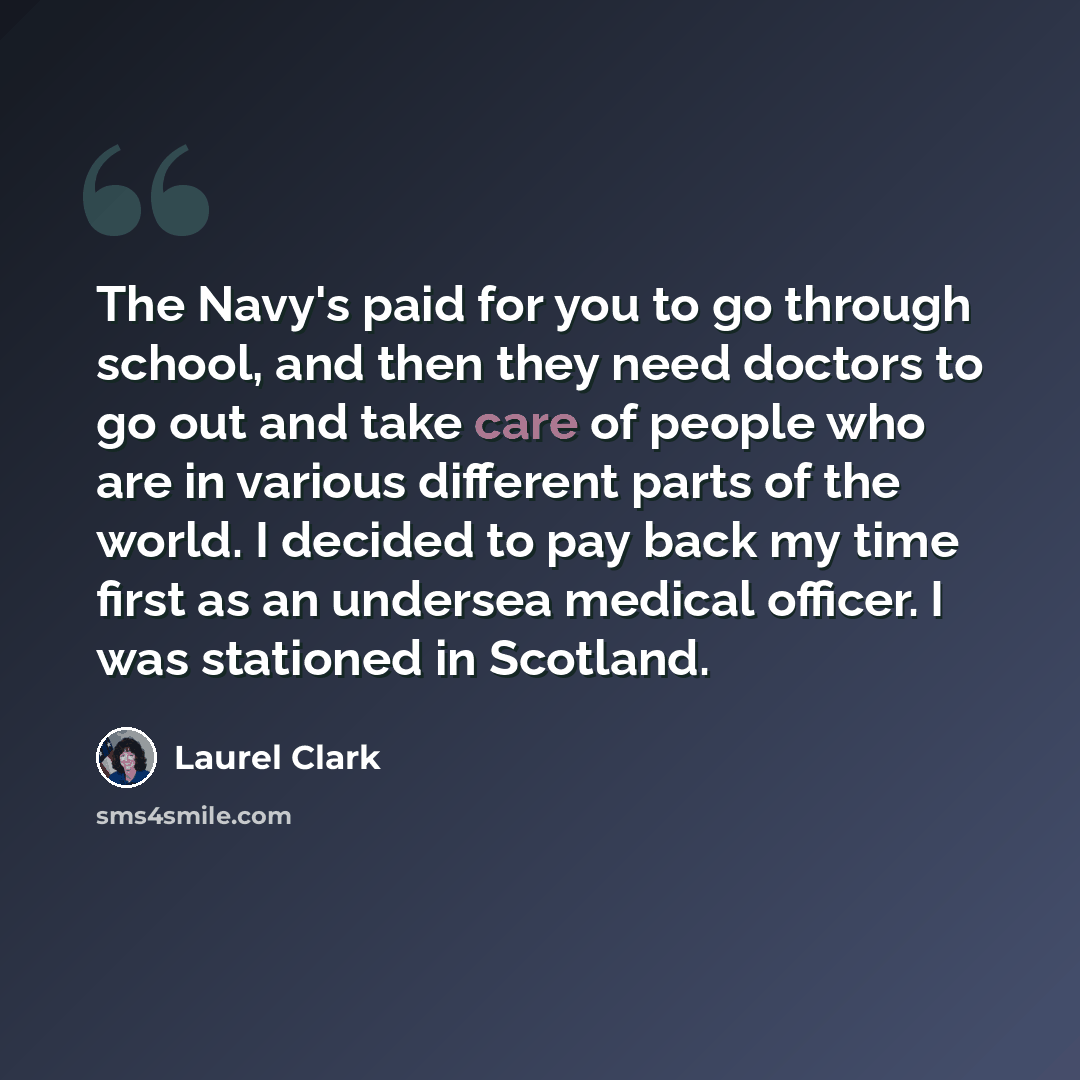 “The Navy's paid for you to go through school, and then they need doctors to go out and take care of people who are in various different parts of the world. I decided to pay back my time first as an undersea medical officer. I was stationed in Scotland.” quote by Laurel Clark