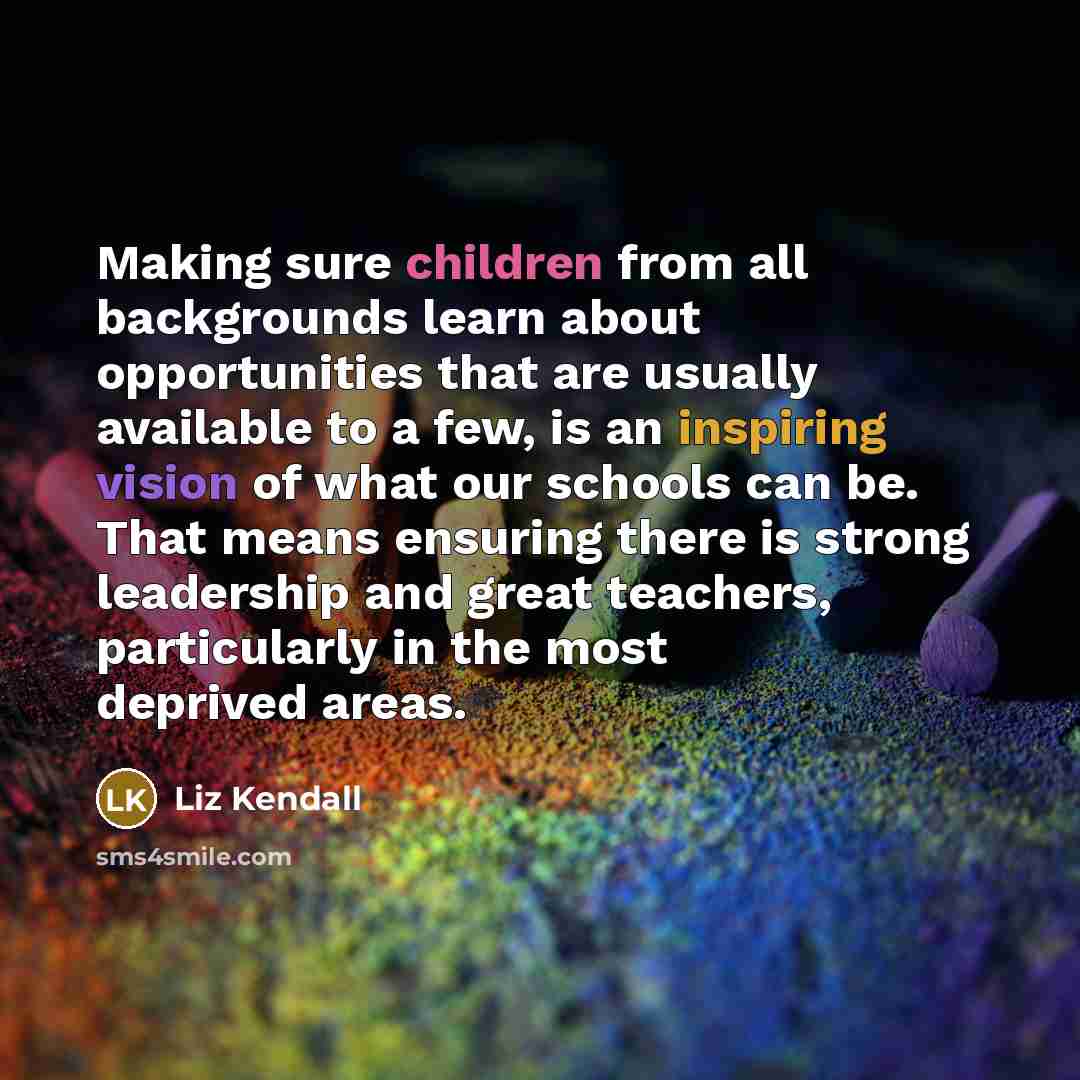 “Making sure children from all backgrounds learn about opportunities that are usually available to a few, is an inspiring vision of what our schools can be. That means ensuring there is strong leadership and great teachers, particularly in the most deprived areas.” quote by Liz Kendall