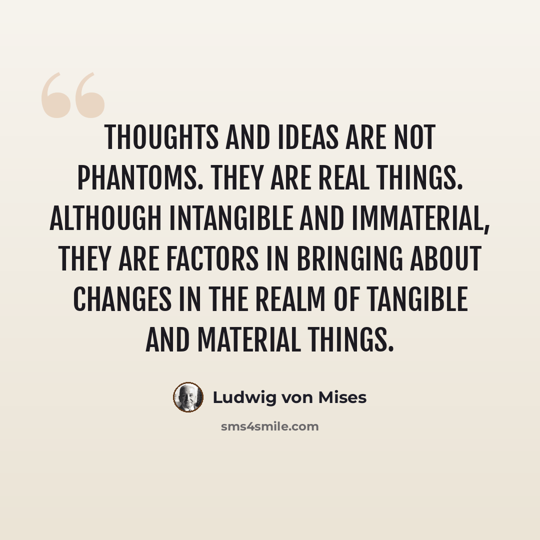 “Thoughts and ideas are not phantoms. They are real things. Although intangible and immaterial, they are factors in bringing about changes in the realm of tangible and material things.” quote by Ludwig von Mises