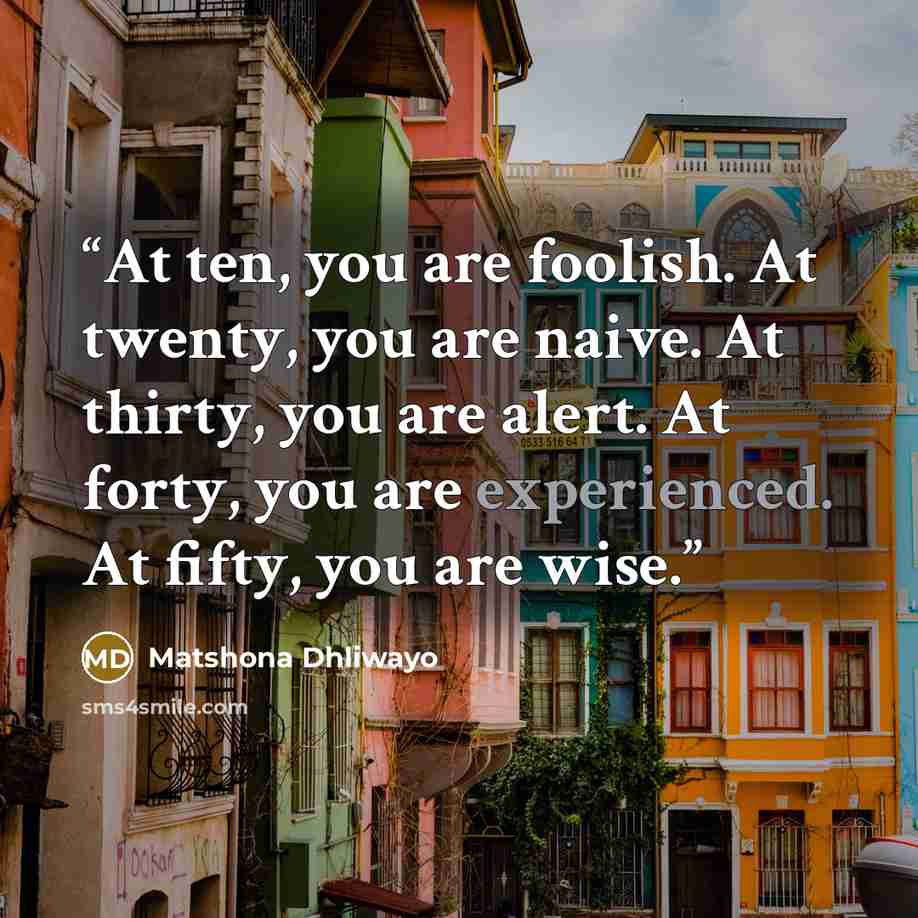 “At ten, you are foolish. At twenty, you are naive. At thirty, you are alert. At forty, you are experienced. At fifty, you are wise.” quote by Matshona Dhliwayo