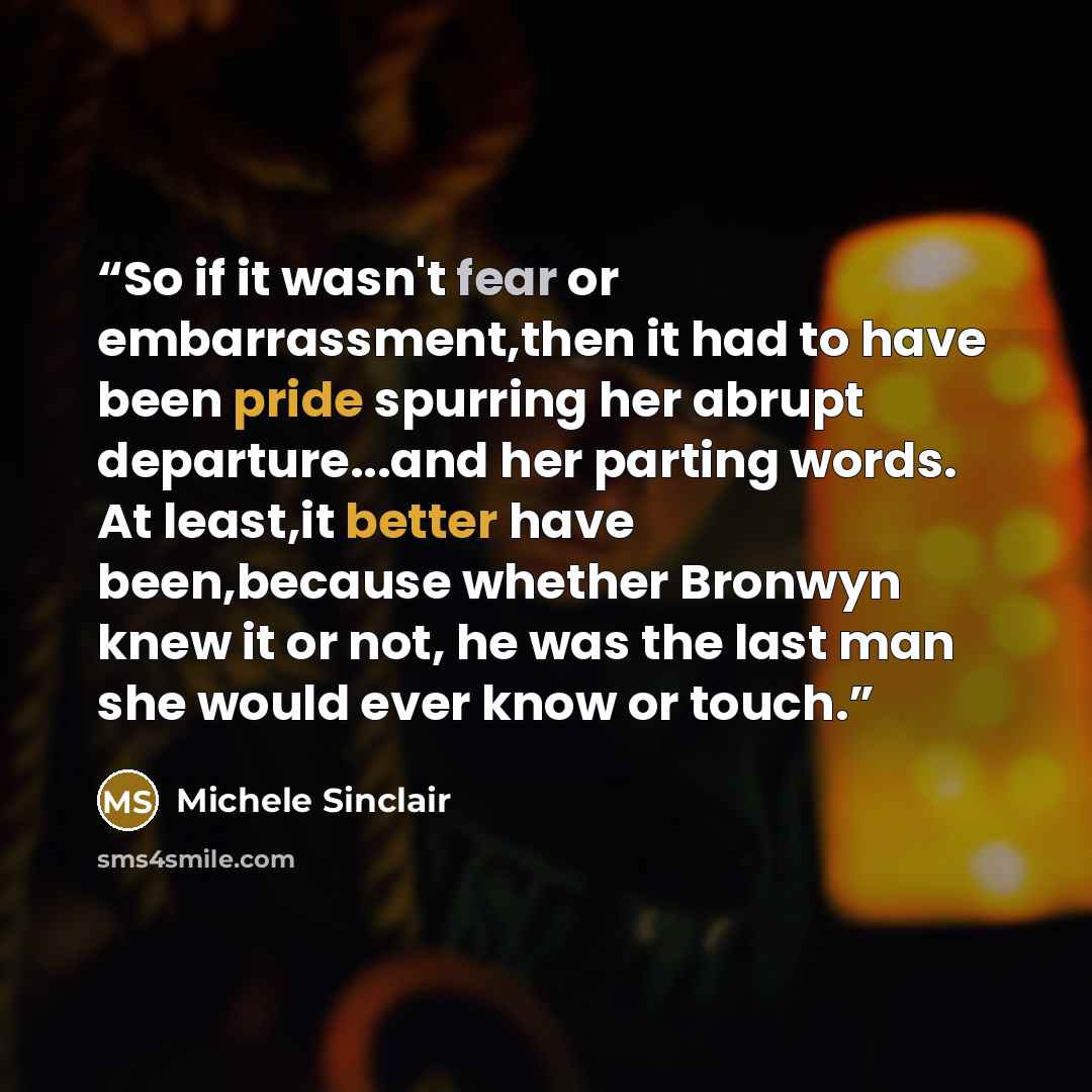 “So if it wasn't fear or embarrassment,then it had to have been pride spurring her abrupt departure...and her parting words. At least,it better have been,because whether Bronwyn knew it or not, he was the last man she would ever know or touch.” quote by Michele Sinclair