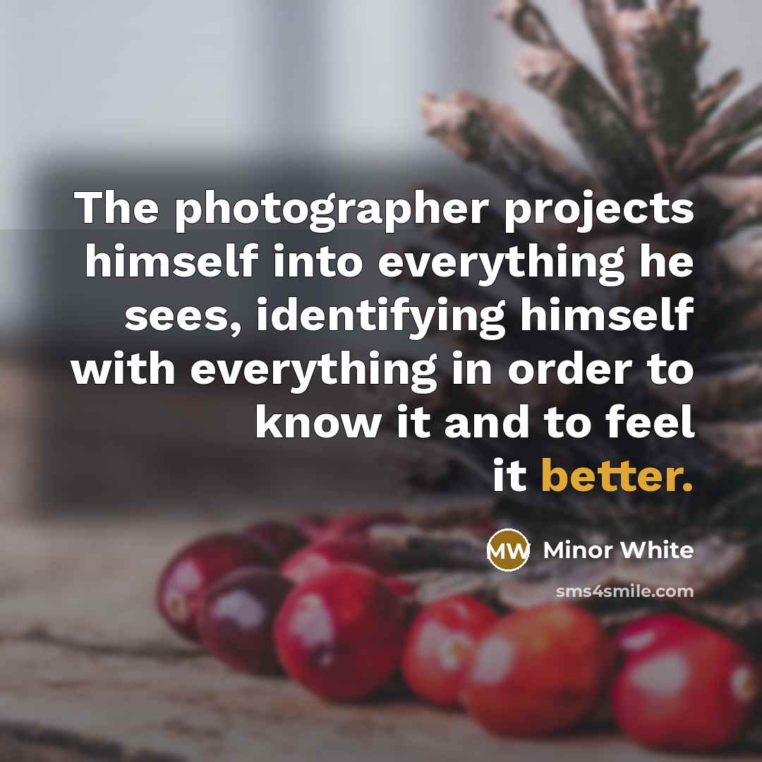 “The photographer projects himself into everything he sees, identifying himself with everything in order to know it and to feel it better.” quote by Minor White
