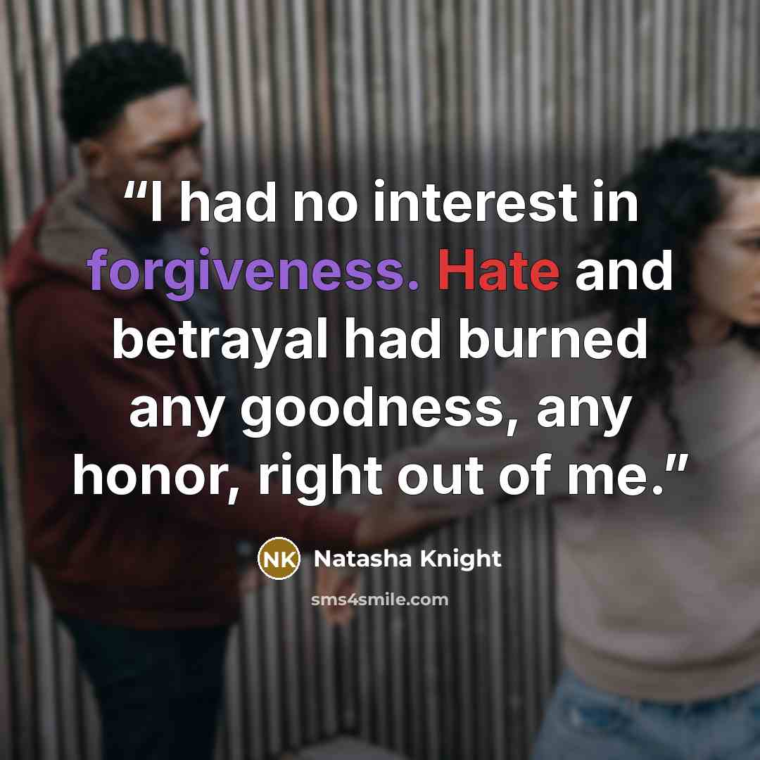 “I had no interest in forgiveness. Hate and betrayal had burned any goodness, any honor, right out of me.” quote by Natasha Knight