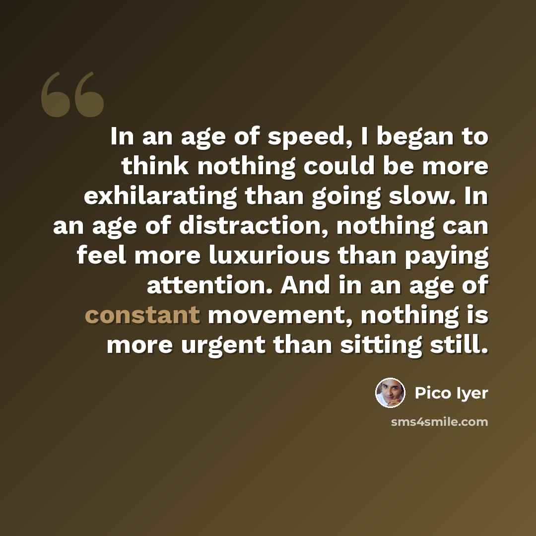 “In an age of speed, I began to think nothing could be more exhilarating than going slow. In an age of distraction, nothing can feel more luxurious than paying attention. And in an age of constant movement, nothing is more urgent than sitting still.” quote by Pico Iyer