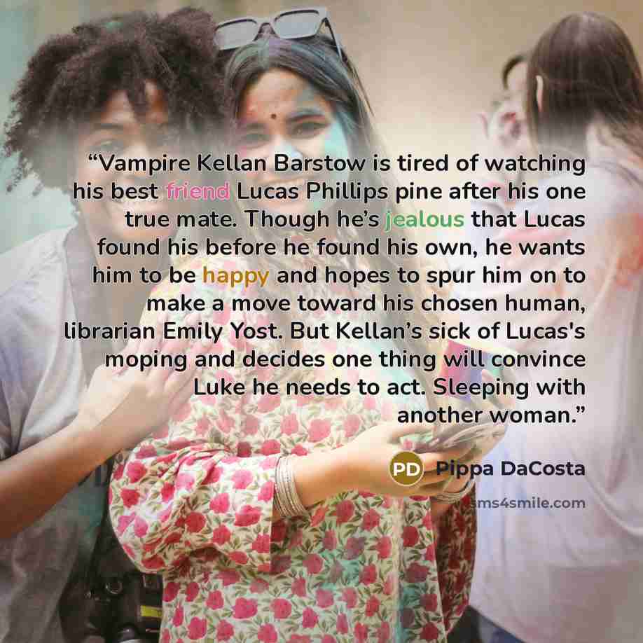 “Vampire Kellan Barstow is tired of watching his best friend Lucas Phillips pine after his one true mate. Though he’s jealous that Lucas found his before he found his own, he wants him to be happy and hopes to spur him on to make a move toward his chosen human, librarian Emily Yost. But Kellan’s…” quote by Pippa DaCosta