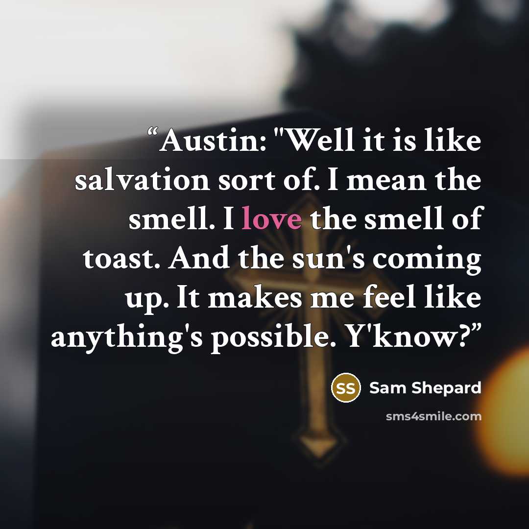 “Austin: "Well it is like salvation sort of. I mean the smell. I love the smell of toast. And the sun's coming up. It makes me feel like anything's possible. Y'know?” quote by Sam Shepard