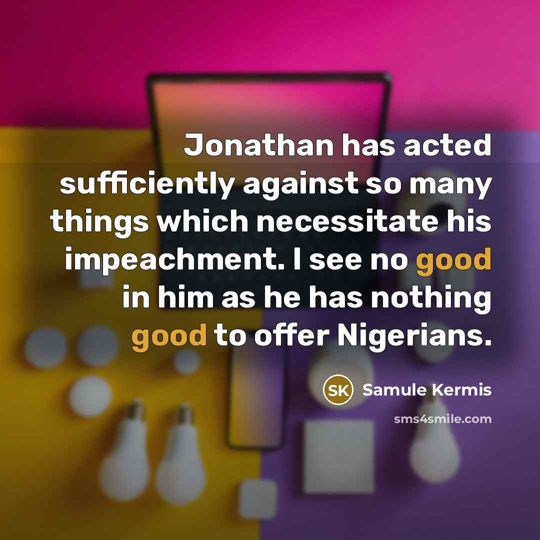 “Jonathan has acted sufficiently against so many things which necessitate his impeachment. I see no good in him as he has nothing good to offer Nigerians.” quote by Samule Kermis