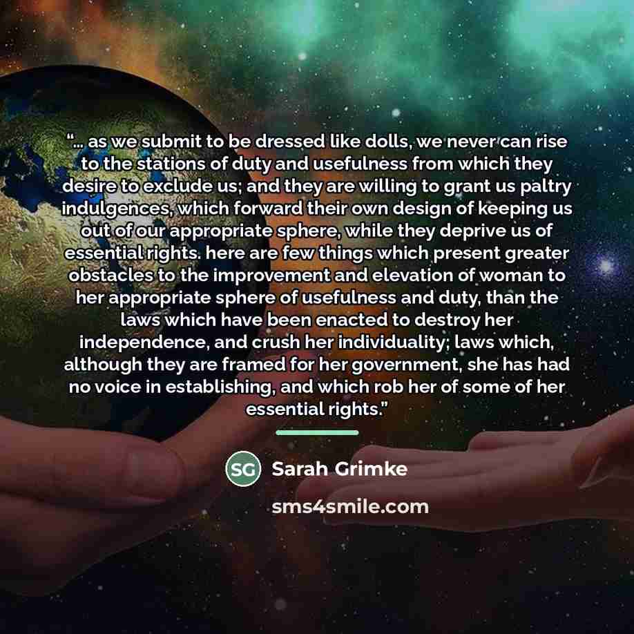 “… as we submit to be dressed like dolls, we never can rise to the stations of duty and usefulness from which they desire to exclude us; and they are willing to grant us paltry indulgences, which forward their own design of keeping us out of our appropriate sphere, while they deprive us of…” quote by Sarah Grimké