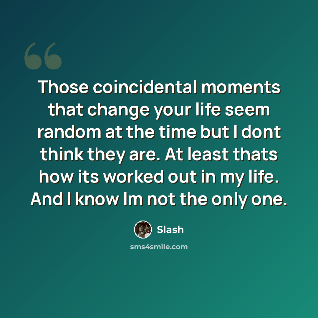 “Those coincidental moments that change your life seem random at the time but I dont think they are. At least thats how its worked out in my life. And I know Im not the only one.” quote by Slash
