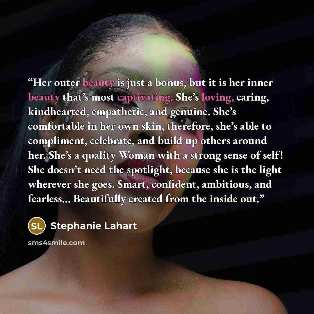 “Her outer beauty is just a bonus, but it is her inner beauty that’s most captivating. She’s loving, caring, kindhearted, empathetic, and genuine. She’s comfortable in her own skin, therefore, she’s able to compliment, celebrate, and build up others around her. She’s a quality Woman with a strong…” quote by Stephanie Lahart