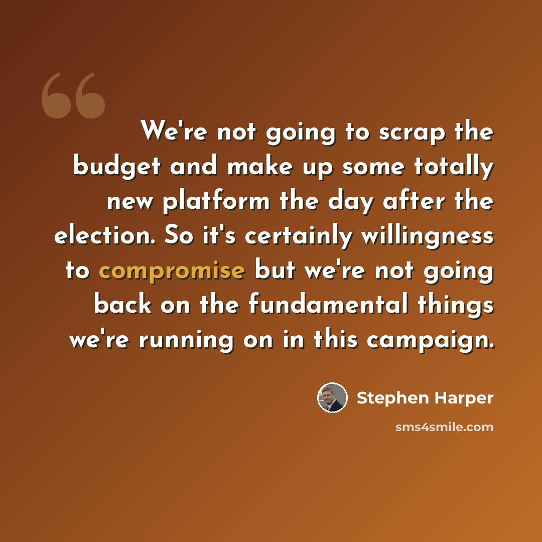 “We're not going to scrap the budget and make up some totally new platform the day after the election. So it's certainly willingness to compromise but we're not going back on the fundamental things we're running on in this campaign.” quote by Stephen Harper