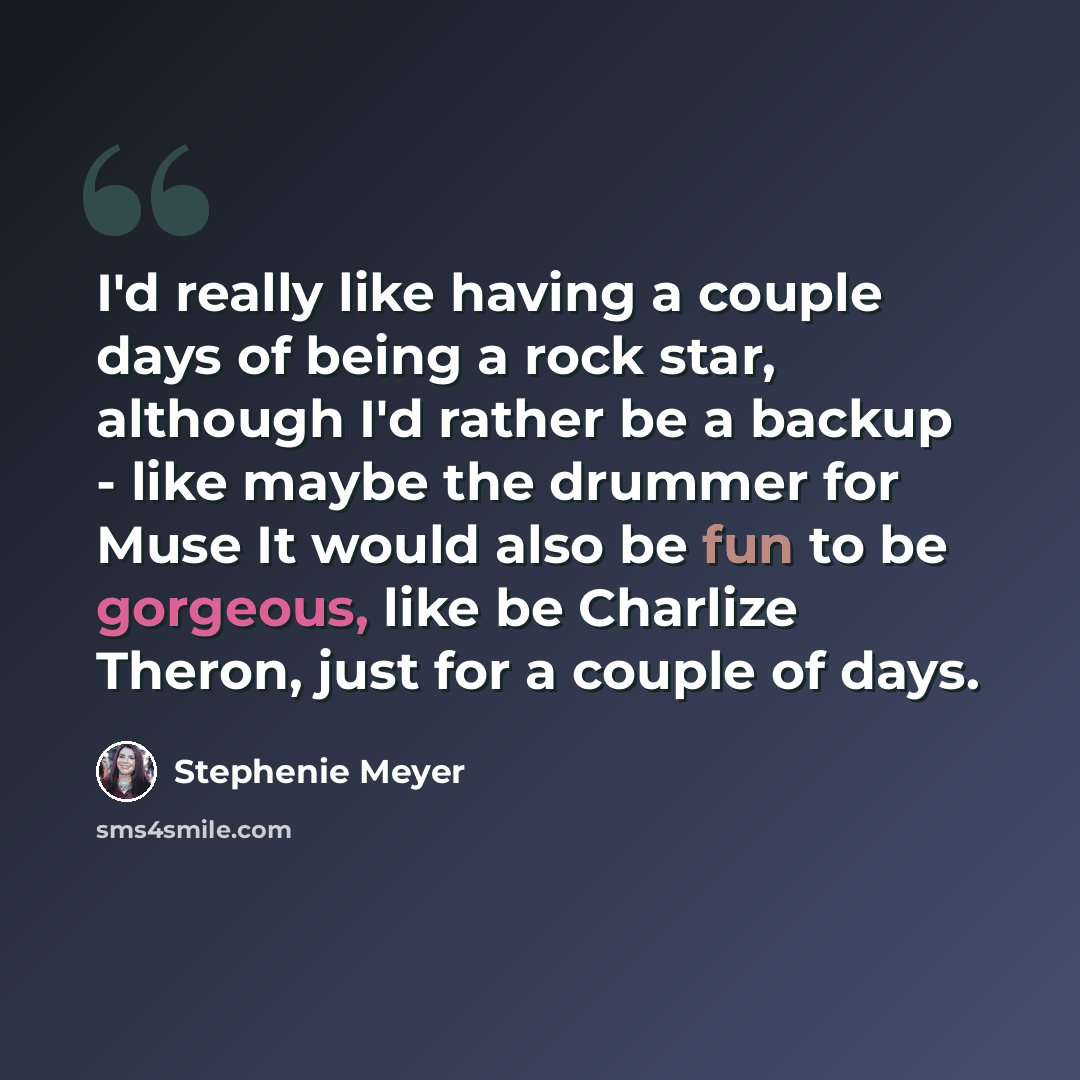 “I'd really like having a couple days of being a rock star, although I'd rather be a backup - like maybe the drummer for Muse It would also be fun to be gorgeous, like be Charlize Theron, just for a couple of days.” quote by Stephenie Meyer