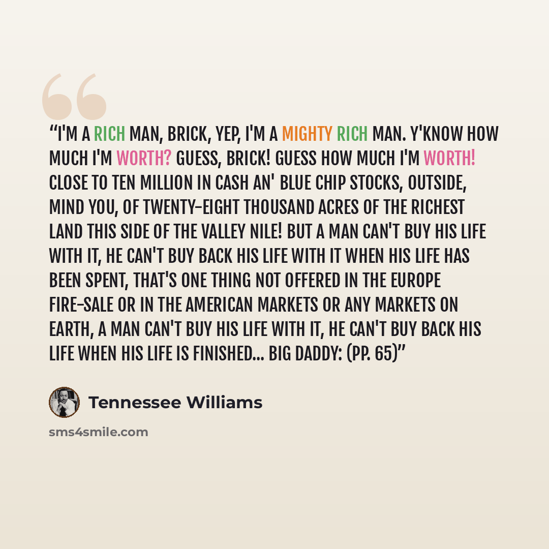 “I'm a rich man, Brick, yep, I'm a mighty rich man. Y'know how much I'm worth? Guess, Brick! Guess how much I'm worth! Close to ten million in cash an' blue chip stocks, outside, mind you, of twenty-eight thousand acres of the richest land this side of the valley Nile! But a man can't buy his life…” quote by Tennessee Williams