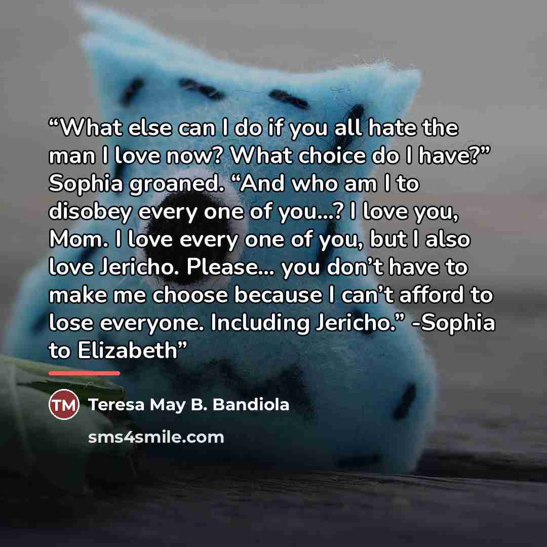 “What else can I do if you all hate the man I love now? What choice do I have?” Sophia groaned. “And who am I to disobey every one of you…? I love you, Mom. I love every one of you, but I also love Jericho. Please… you don’t have to make me choose because I can’t afford to lose everyone. Including…” quote by Teresa May B. Bandiola
