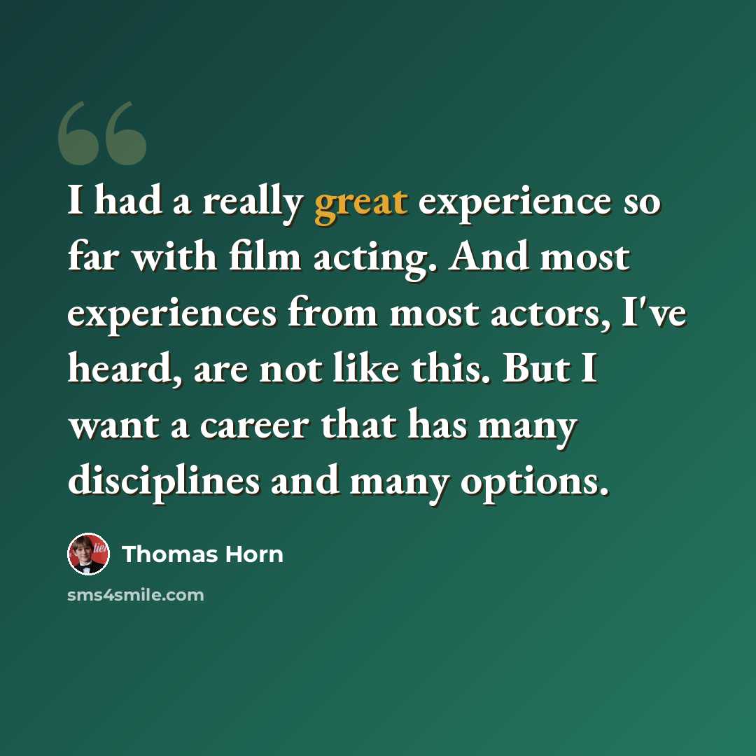 “I had a really great experience so far with film acting. And most experiences from most actors, I've heard, are not like this. But I want a career that has many disciplines and many options.” quote by Thomas Horn