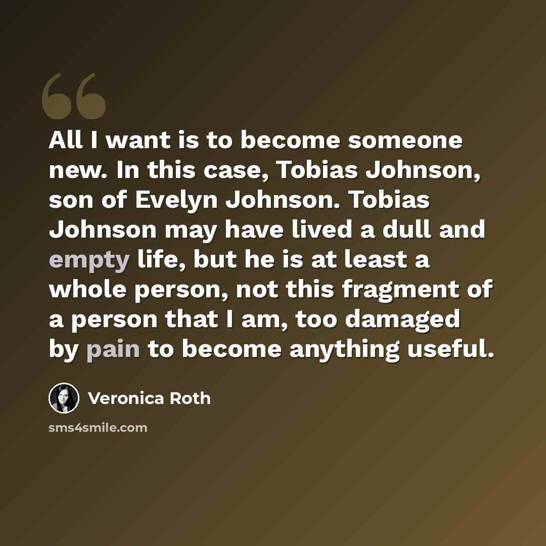 “All I want is to become someone new. In this case, Tobias Johnson, son of Evelyn Johnson. Tobias Johnson may have lived a dull and empty life, but he is at least a whole person, not this fragment of a person that I am, too damaged by pain to become anything useful.” quote by Veronica Roth