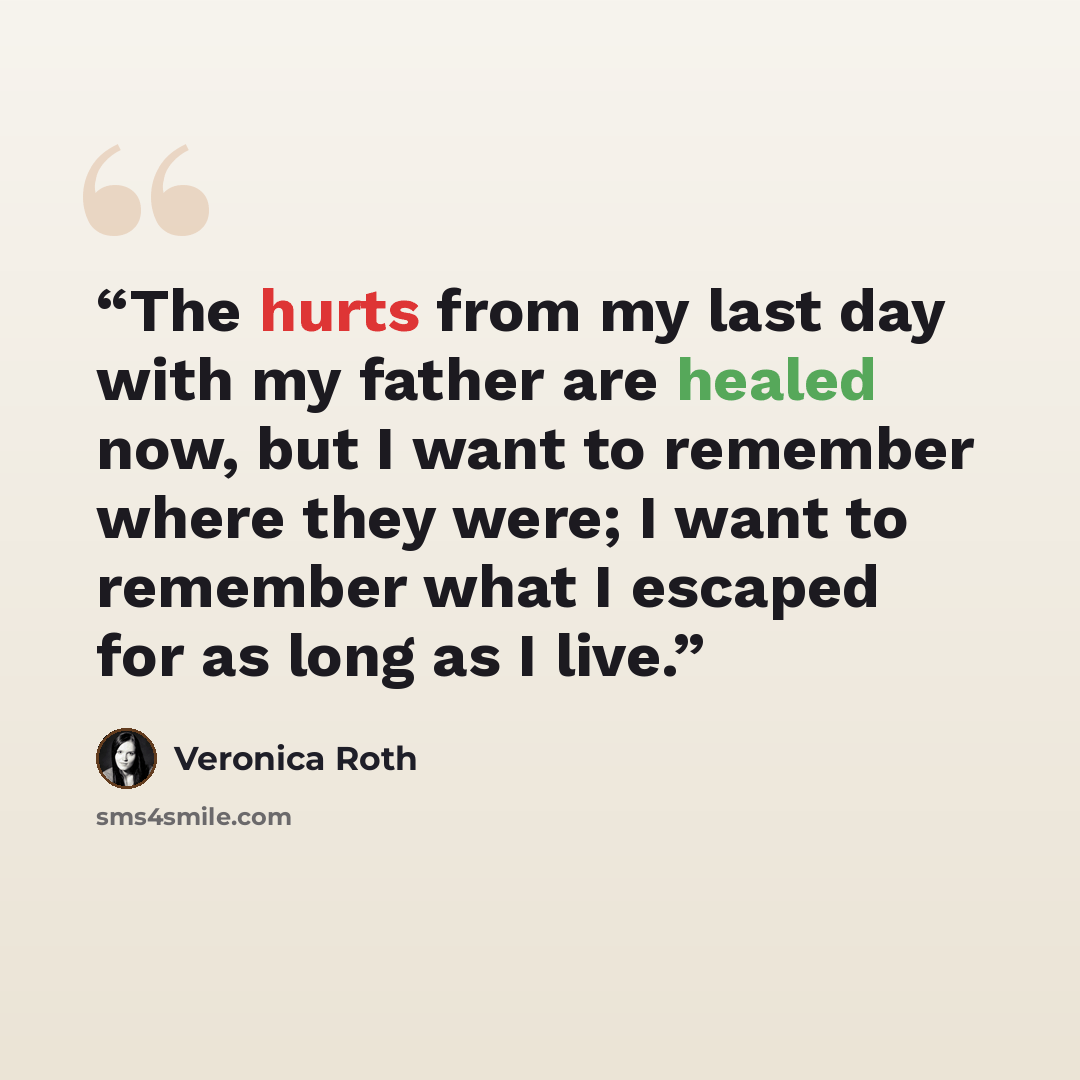 “The hurts from my last day with my father are healed now, but I want to remember where they were; I want to remember what I escaped for as long as I live.” quote by Veronica Roth
